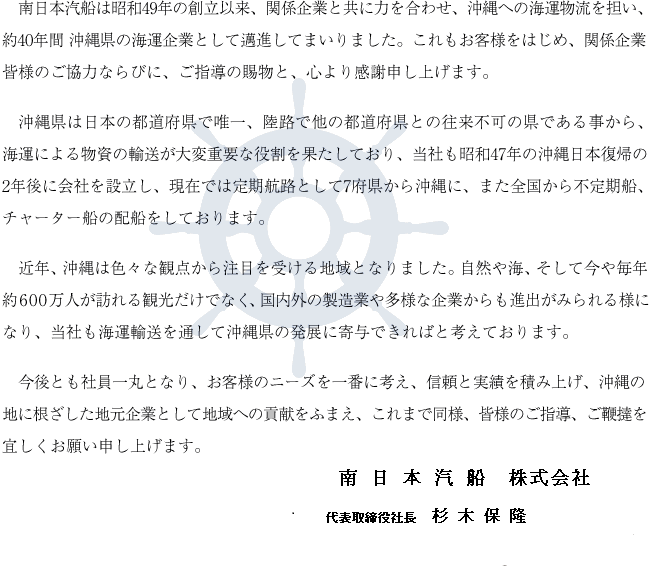 南日本汽船は昭和49年の創立以来、関係企業と共に力を合わせ、沖縄への海運物流を担い、約40年間 沖縄県の海運企業として邁進してまいりました。これもお客様をはじめ、関係企業皆様のご協力ならびに、ご指導の賜物と、心より感謝申し上げます。沖縄県は日本の都道府県で唯一、陸路で他の都道府県との往来不可の県である事から、海運による物資の輸送が大変重要な役割を果たしており、当社も昭和47年の沖縄日本復帰の2年後に会社を設立し、現在では定期航路として7府県から沖縄に、また全国から不定期船、チャーター船の配船をしております。近年、沖縄は色々な観点から注目を受ける地域となりました。自然や海、そして今や毎年約600万人が訪れる観光だけでなく、国内外の製造業や多様な企業からも進出がみられる様になり、当社も海運輸送を通して沖縄県の発展に寄与できればと考えております。今後とも社員一丸となり、お客様のニーズを一番に考え、信頼と実績を積み上げ、沖縄の地に根ざした地元企業として地域への貢献をふまえ、これまで同様、皆様のご指導、ご鞭撻を宜しくお願い申し上げます。南日本汽船 株式会社 代表取締役社長 多田 靖